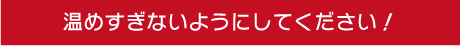 温めすぎないようにしてください!